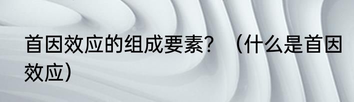 首因效应的组成要素？（什么是首因效应）
