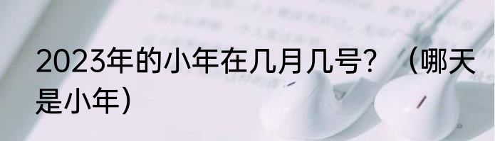 2023年的小年在几月几号？（哪天是小年）
