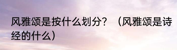 风雅颂是按什么划分？（风雅颂是诗经的什么）