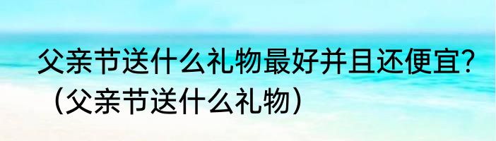 父亲节送什么礼物最好并且还便宜？（父亲节送什么礼物）