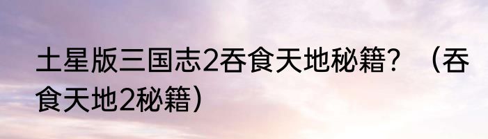 土星版三国志2吞食天地秘籍？（吞食天地2秘籍）