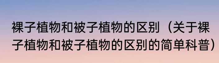 裸子植物和被子植物的区别（关于裸子植物和被子植物的区别的简单科普）