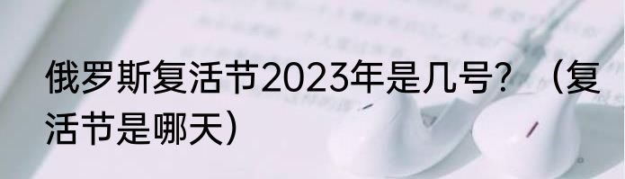 俄罗斯复活节2023年是几号？（复活节是哪天）