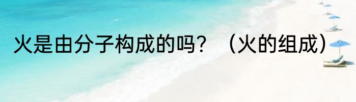 火是由分子构成的吗？（火的组成）