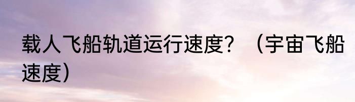 载人飞船轨道运行速度？（宇宙飞船速度）