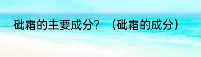 砒霜的主要成分？（砒霜的成分）