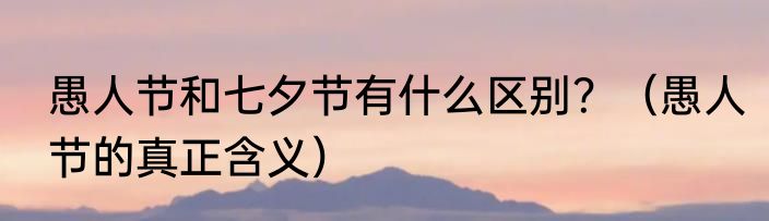 愚人节和七夕节有什么区别？（愚人节的真正含义）