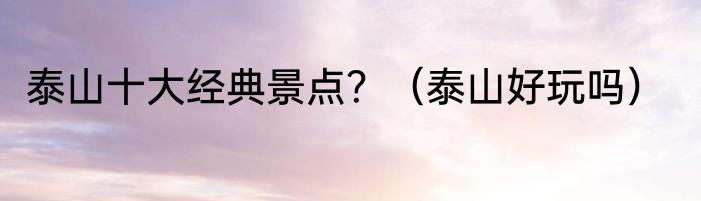 泰山十大经典景点？（泰山好玩吗）