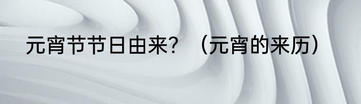 元宵节节日由来？（元宵的来历）