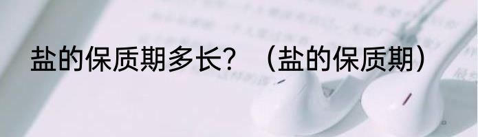 盐的保质期多长？（盐的保质期）