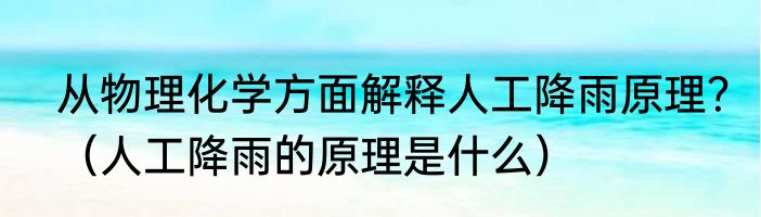 从物理化学方面解释人工降雨原理？（人工降雨的原理是什么）