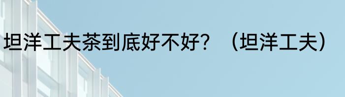 坦洋工夫茶到底好不好？（坦洋工夫）