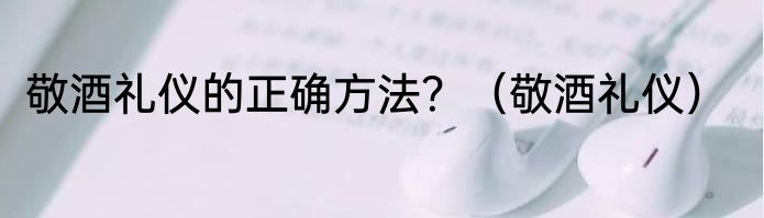 敬酒礼仪的正确方法？（敬酒礼仪）