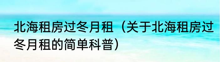 北海租房过冬月租（关于北海租房过冬月租的简单科普）