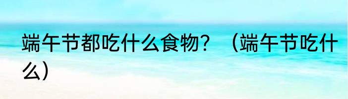 端午节都吃什么食物？（端午节吃什么）