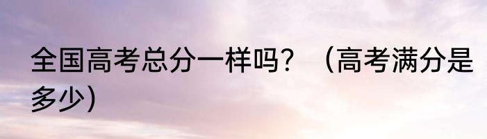 全国高考总分一样吗？（高考满分是多少）