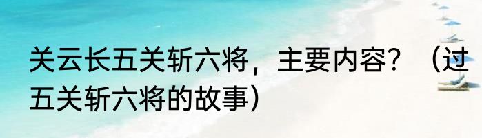 关云长五关斩六将，主要内容？（过五关斩六将的故事）