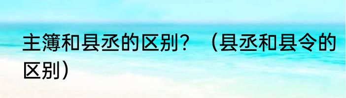 主簿和县丞的区别？（县丞和县令的区别）