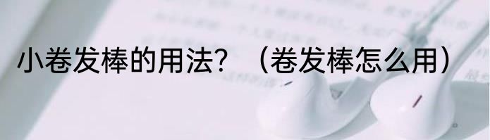 小卷发棒的用法？（卷发棒怎么用）