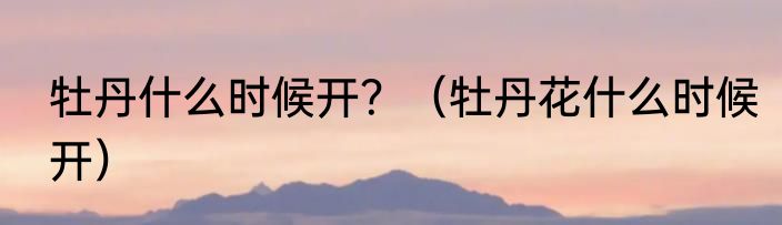 牡丹什么时候开？（牡丹花什么时候开）