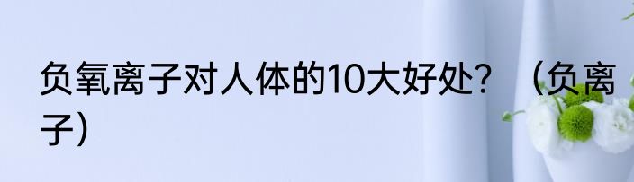 负氧离子对人体的10大好处？（负离子）