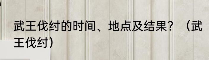武王伐纣的时间、地点及结果？（武王伐纣）