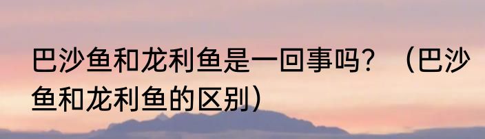 巴沙鱼和龙利鱼是一回事吗？（巴沙鱼和龙利鱼的区别）