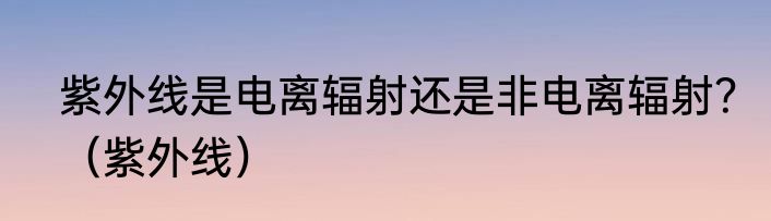 紫外线是电离辐射还是非电离辐射？（紫外线）