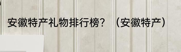安徽特产礼物排行榜？（安徽特产）
