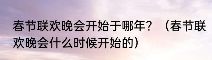 春节联欢晚会开始于哪年？（春节联欢晚会什么时候开始的）