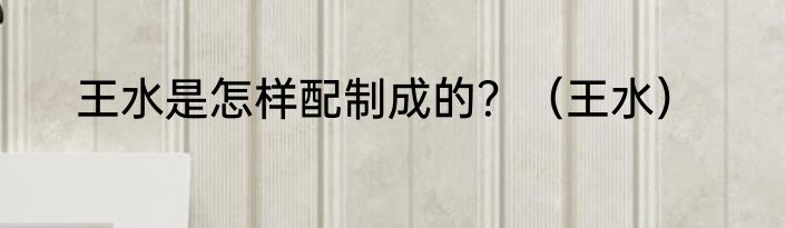 王水是怎样配制成的？（王水）