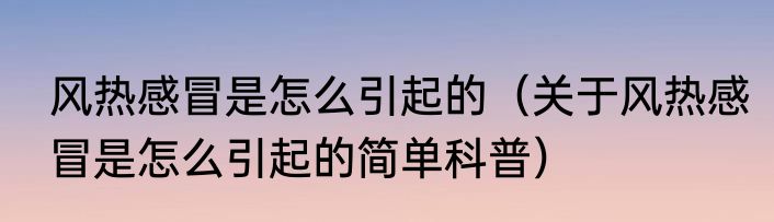 风热感冒是怎么引起的（关于风热感冒是怎么引起的简单科普）