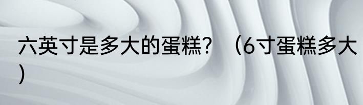 六英寸是多大的蛋糕？（6寸蛋糕多大）