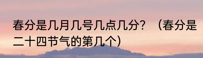 春分是几月几号几点几分？（春分是二十四节气的第几个）