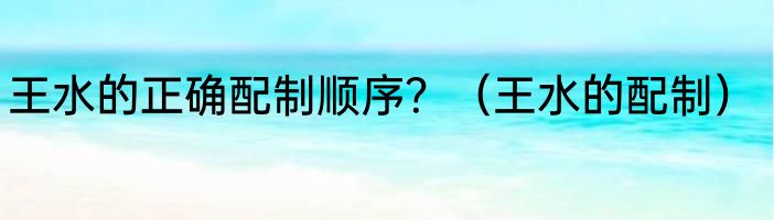 王水的正确配制顺序？（王水的配制）