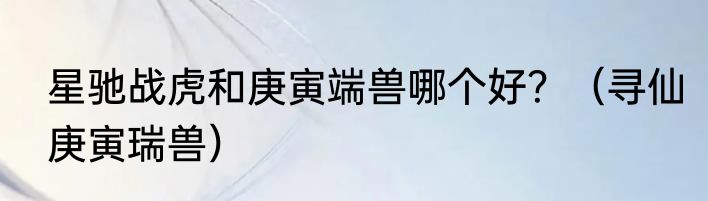 星驰战虎和庚寅端兽哪个好？（寻仙庚寅瑞兽）