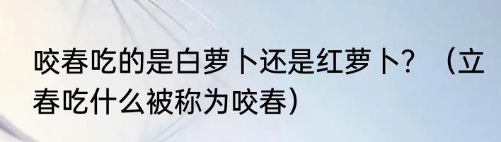 咬春吃的是白萝卜还是红萝卜？（立春吃什么被称为咬春）
