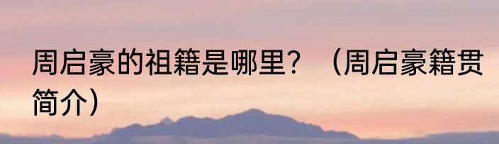周启豪的祖籍是哪里？（周启豪籍贯简介）