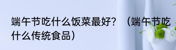 端午节吃什么饭菜最好？（端午节吃什么传统食品）