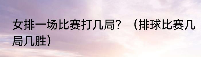女排一场比赛打几局？（排球比赛几局几胜）