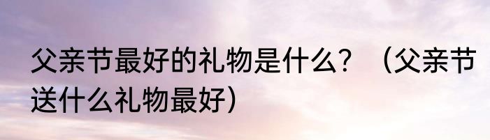 父亲节最好的礼物是什么？（父亲节送什么礼物最好）