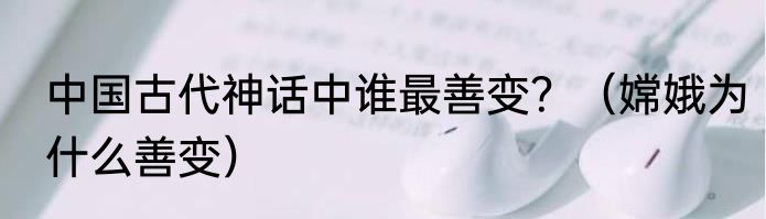 中国古代神话中谁最善变？（嫦娥为什么善变）