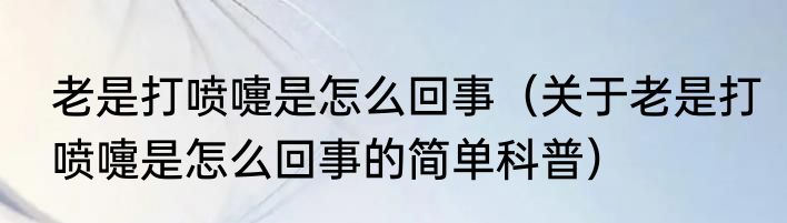 老是打喷嚏是怎么回事（关于老是打喷嚏是怎么回事的简单科普）