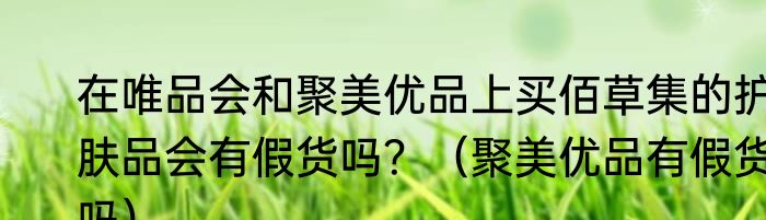 在唯品会和聚美优品上买佰草集的护肤品会有假货吗？（聚美优品有假货吗）