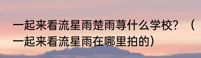 一起来看流星雨楚雨荨什么学校？（一起来看流星雨在哪里拍的）