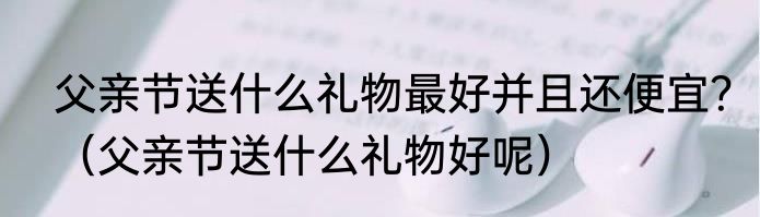 父亲节送什么礼物最好并且还便宜？（父亲节送什么礼物好呢）