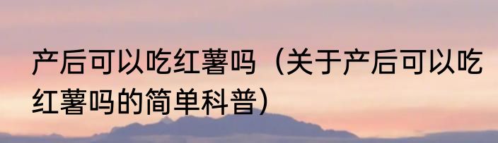 产后可以吃红薯吗（关于产后可以吃红薯吗的简单科普）