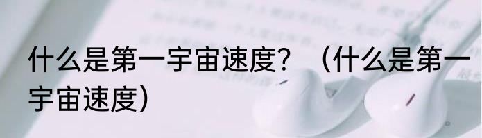 什么是第一宇宙速度？（什么是第一宇宙速度）