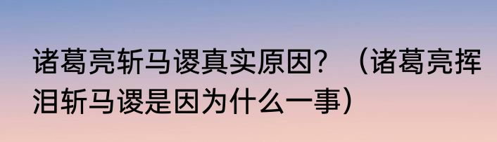 诸葛亮斩马谡真实原因？（诸葛亮挥泪斩马谡是因为什么一事）