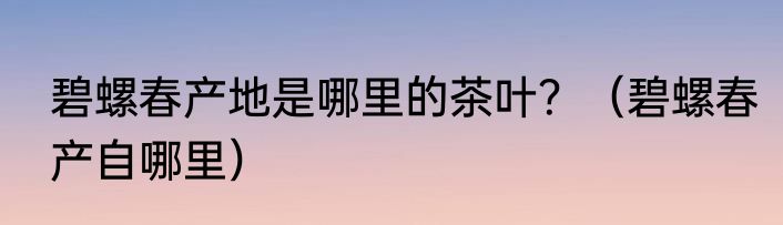 碧螺春产地是哪里的茶叶？（碧螺春产自哪里）